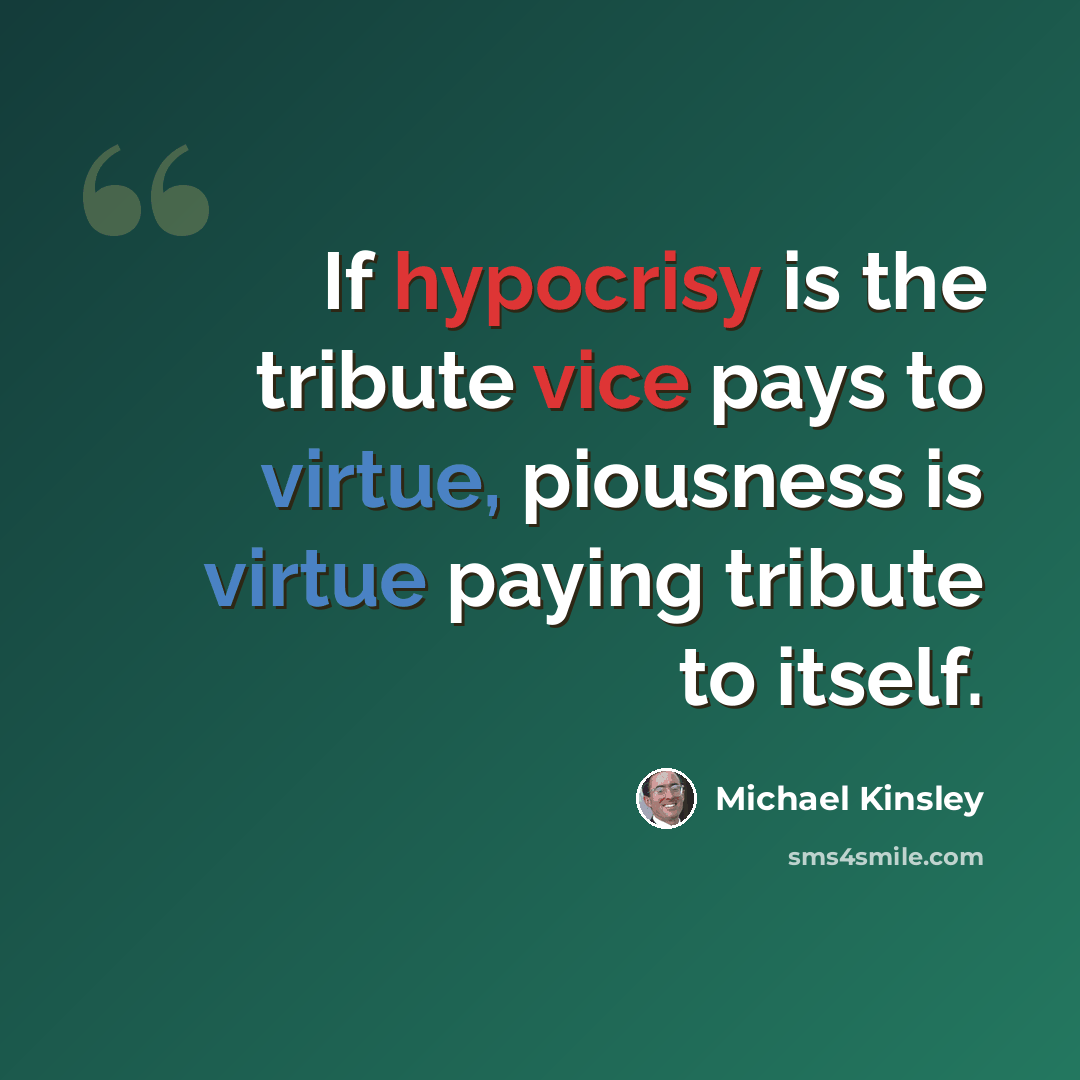 “If hypocrisy is the tribute vice pays to virtue, piousness is virtue paying tribute to itself.” quote by Michael Kinsley