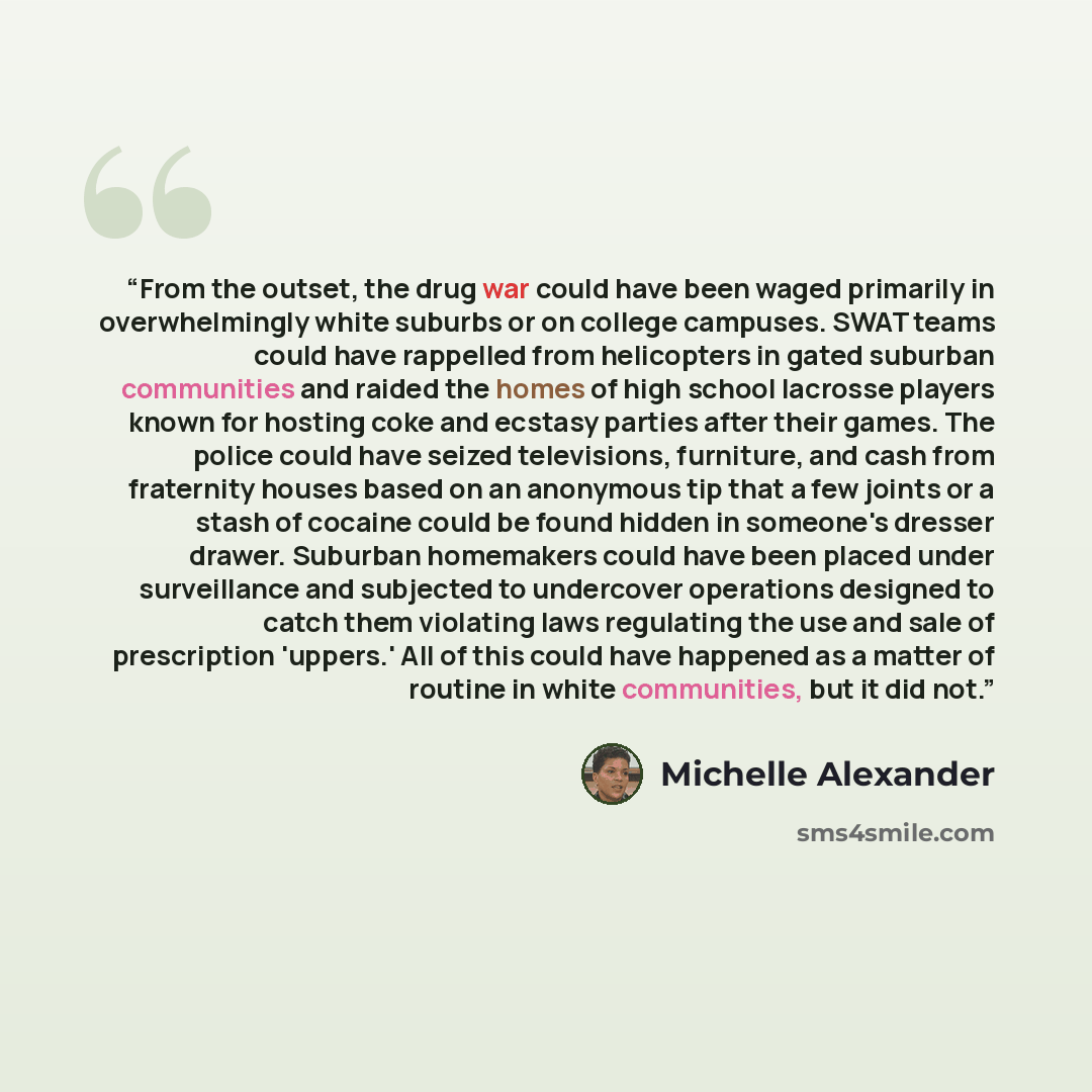 “From the outset, the drug war could have been waged primarily in overwhelmingly white suburbs or on college campuses. SWAT teams could have rappelled from helicopters in gated suburban communities and raided the homes of high school lacrosse players known for hosting coke and ecstasy parties after…” quote by Michelle Alexander