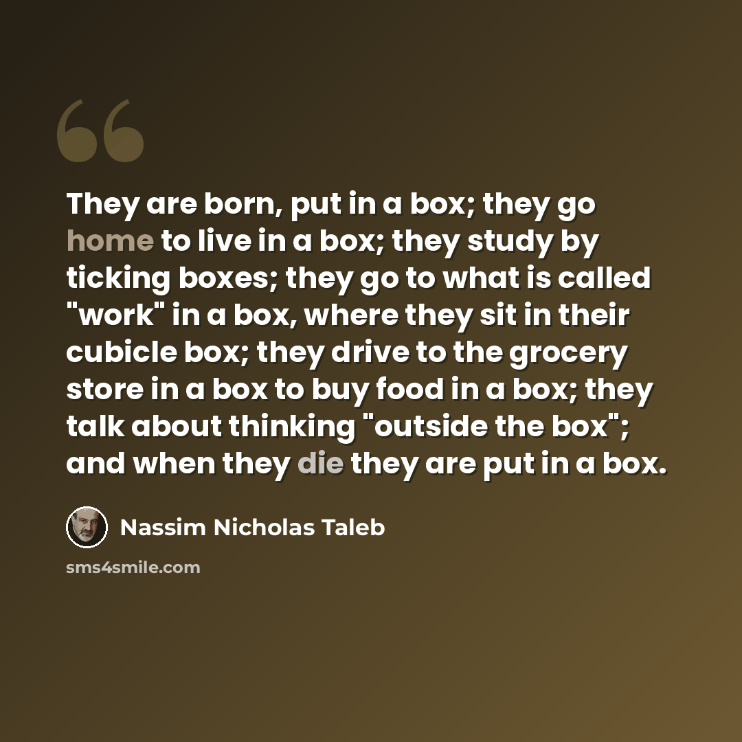 “They are born, put in a box; they go home to live in a box; they study by ticking boxes; they go to what is called "work" in a box, where they sit in their cubicle box; they drive to the grocery store in a box to buy food in a box; they talk about thinking "outside the box"; and when they die they…” quote by Nassim Nicholas Taleb