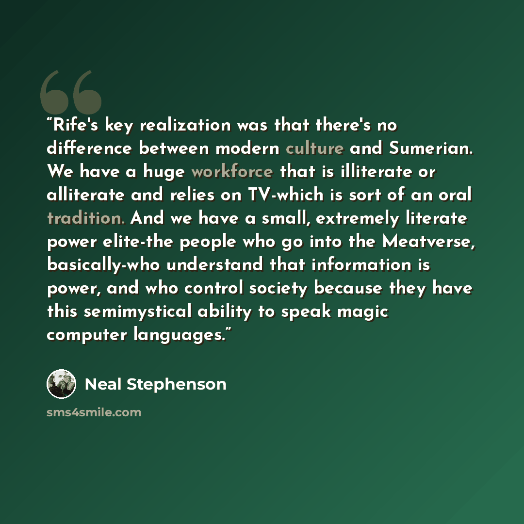 “Rife's key realization was that there's no difference between modern culture and Sumerian. We have a huge workforce that is illiterate or alliterate and relies on TV-which is sort of an oral tradition. And we have a small, extremely literate power elite-the people who go into the Meatverse…” quote by Neal Stephenson