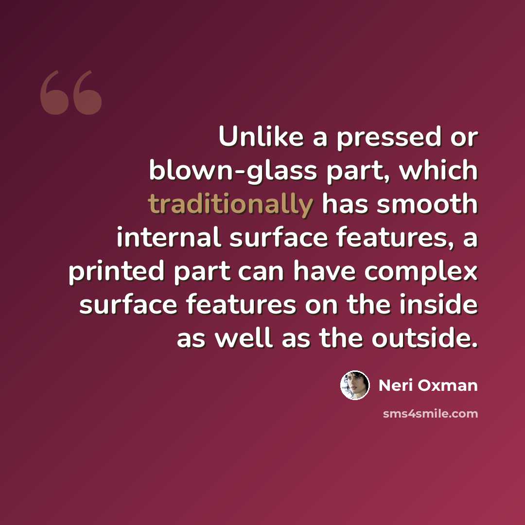 “Unlike a pressed or blown-glass part, which traditionally has smooth internal surface features, a printed part can have complex surface features on the inside as well as the outside.” quote by Neri Oxman