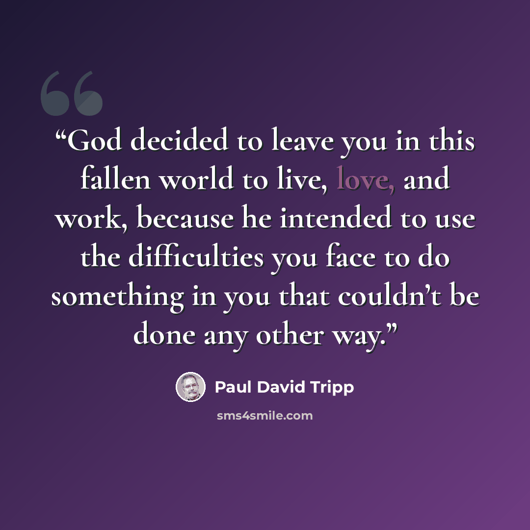 “God decided to leave you in this fallen world to live, love, and work, because he intended to use the difficulties you face to do something in you that couldn’t be done any other way.” quote by Paul David Tripp