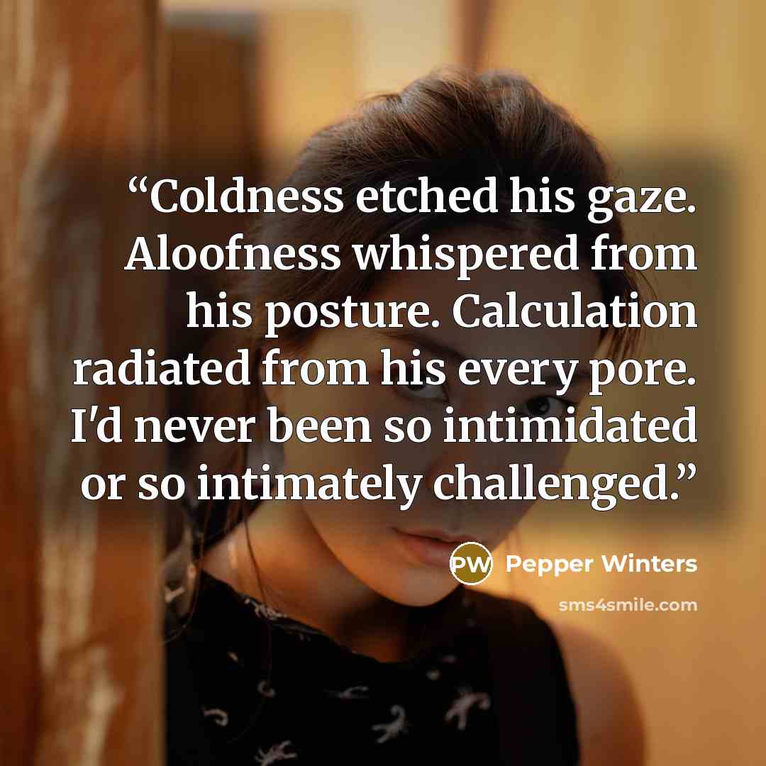 “Coldness etched his gaze. Aloofness whispered from his posture. Calculation radiated from his every pore. I'd never been so intimidated or so intimately challenged.” quote by Pepper Winters