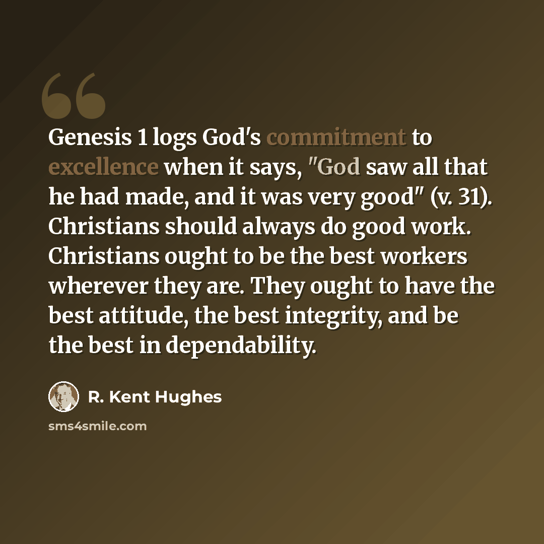 “Genesis 1 logs God's commitment to excellence when it says, "God saw all that he had made, and it was very good" (v. 31). Christians should always do good work. Christians ought to be the best workers wherever they are. They ought to have the best attitude, the best integrity, and be the best in…” quote by R. Kent Hughes