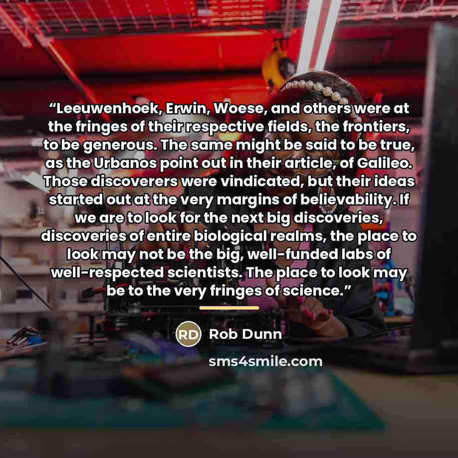 “Leeuwenhoek, Erwin, Woese, and others were at the fringes of their respective fields, the frontiers, to be generous. The same might be said to be true, as the Urbanos point out in their article, of Galileo. Those discoverers were vindicated, but their ideas started out at the very margins of…” quote by Rob Dunn