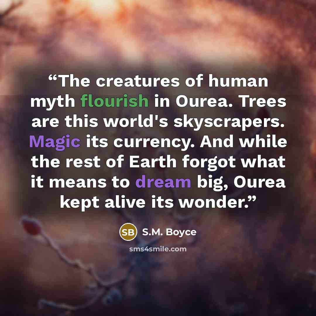 “The creatures of human myth flourish in Ourea. Trees are this world's skyscrapers. Magic its currency. And while the rest of Earth forgot what it means to dream big, Ourea kept alive its wonder.” quote by S.M. Boyce
