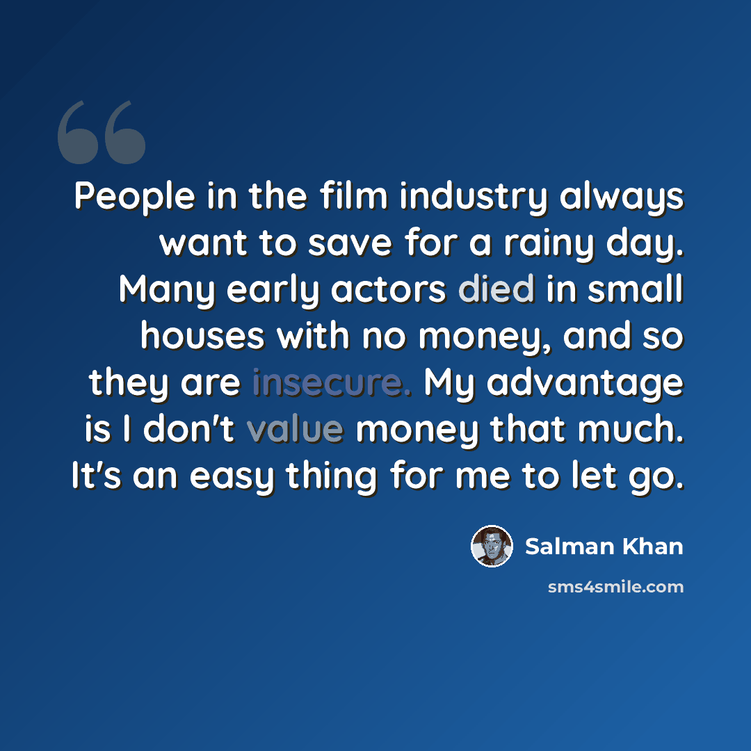 “People in the film industry always want to save for a rainy day. Many early actors died in small houses with no money, and so they are insecure. My advantage is I don't value money that much. It's an easy thing for me to let go.” quote by Salman Khan