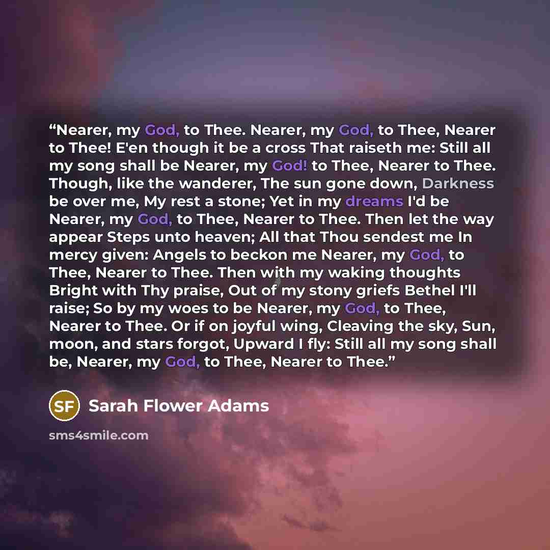 “Nearer, my God, to Thee. Nearer, my God, to Thee, Nearer to Thee! E'en though it be a cross That raiseth me: Still all my song shall be Nearer, my God! to Thee, Nearer to Thee. Though, like the wanderer, The sun gone down, Darkness be over me, My rest a stone; Yet in my dreams I'd be Nearer, my…” quote by Sarah Flower Adams