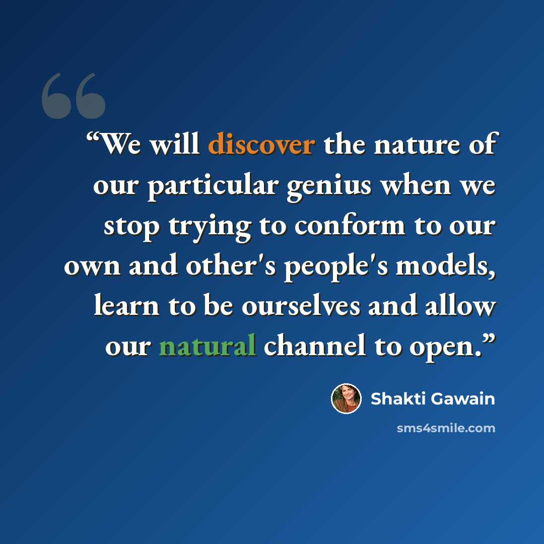“We will discover the nature of our particular genius when we stop trying to conform to our own and other's people's models, learn to be ourselves and allow our natural channel to open.” quote by Shakti Gawain