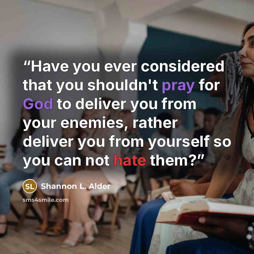 “Have you ever considered that you shouldn't pray for God to deliver you from your enemies, rather deliver you from yourself so you can not hate them?” quote by Shannon L. Alder