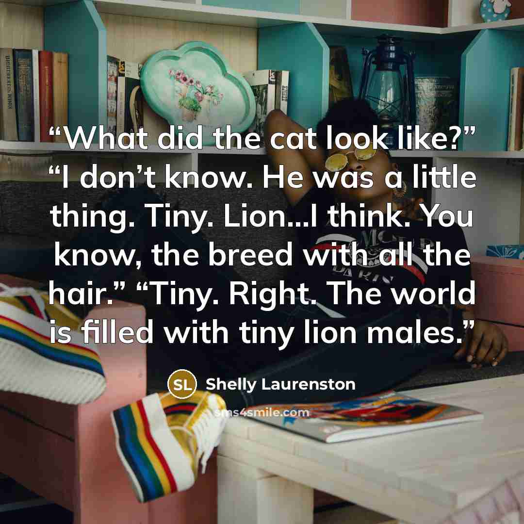 “What did the cat look like?” “I don’t know. He was a little thing. Tiny. Lion…I think. You know, the breed with all the hair.” “Tiny. Right. The world is filled with tiny lion males.” quote by Shelly Laurenston