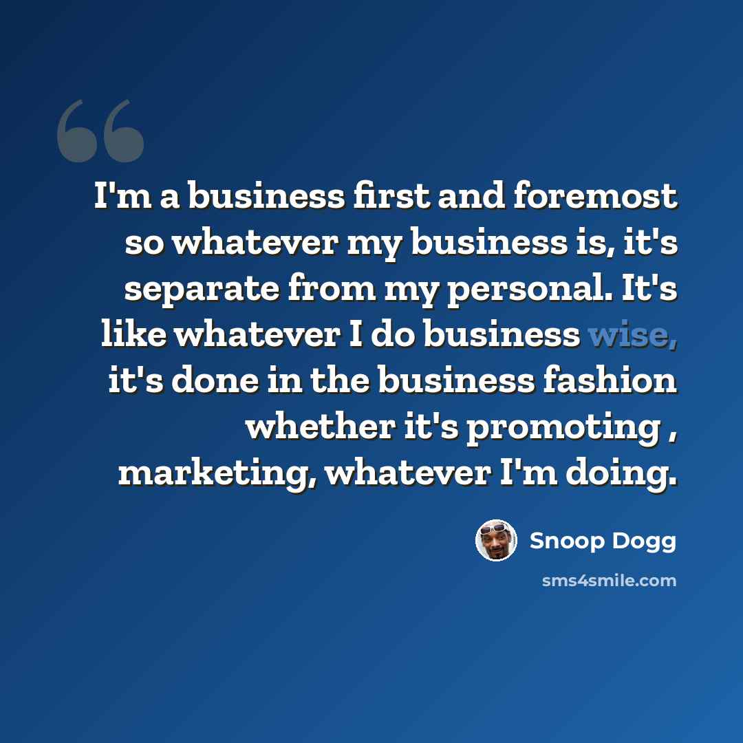 “I'm a business first and foremost so whatever my business is, it's separate from my personal. It's like whatever I do business wise, it's done in the business fashion whether it's promoting , marketing, whatever I'm doing.” quote by Snoop Dogg