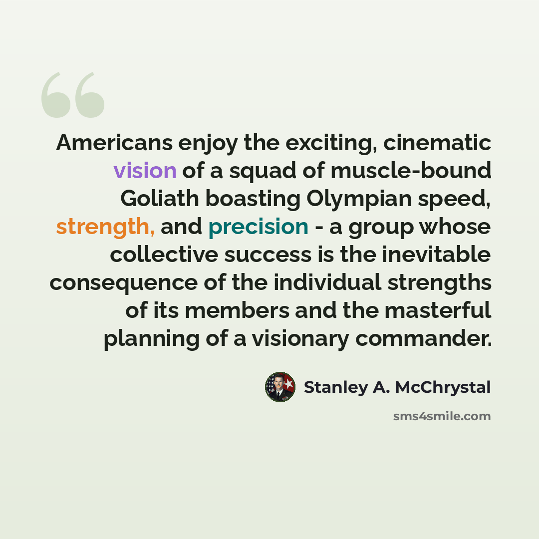 “Americans enjoy the exciting, cinematic vision of a squad of muscle-bound Goliath boasting Olympian speed, strength, and precision - a group whose collective success is the inevitable consequence of the individual strengths of its members and the masterful planning of a visionary commander.” quote by Stanley A. McChrystal