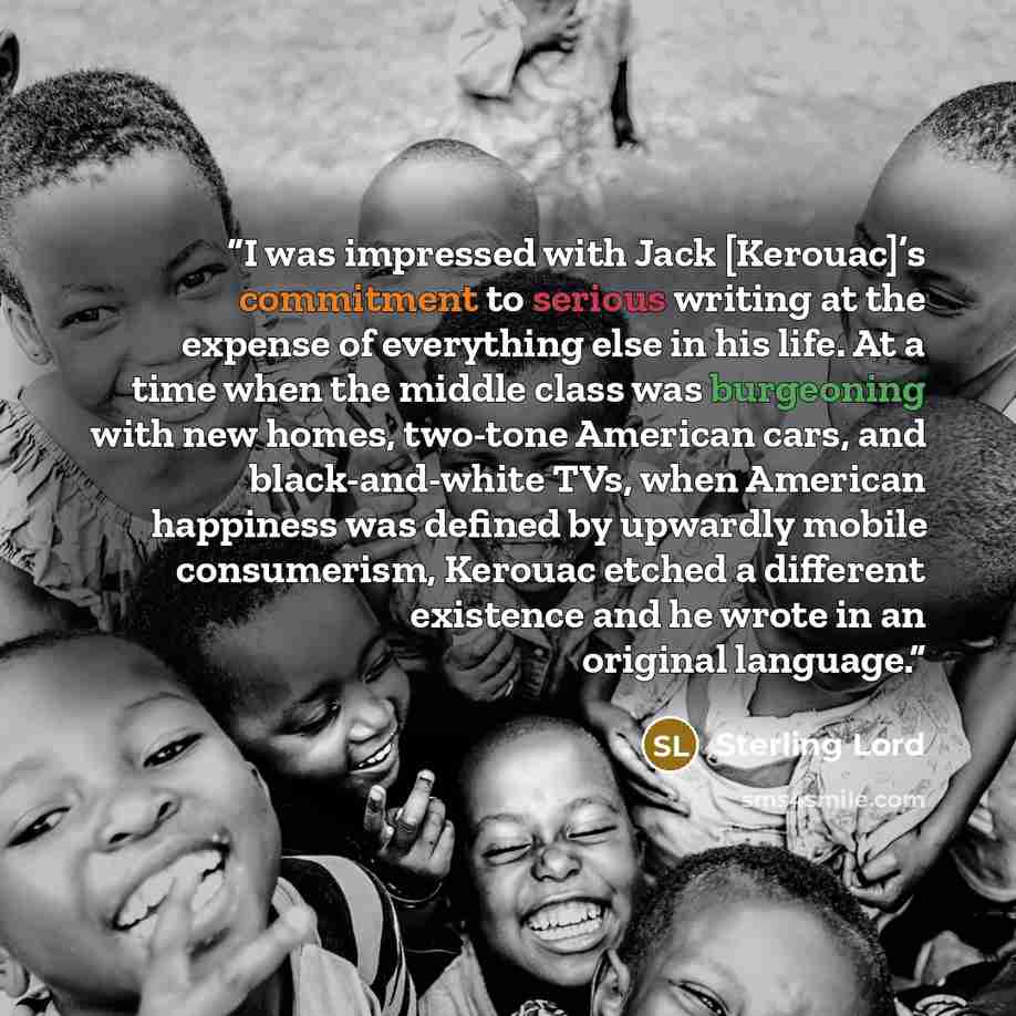 “I was impressed with Jack [Kerouac]’s commitment to serious writing at the expense of everything else in his life. At a time when the middle class was burgeoning with new homes, two-tone American cars, and black-and-white TVs, when American happiness was defined by upwardly mobile consumerism…” quote by Sterling Lord