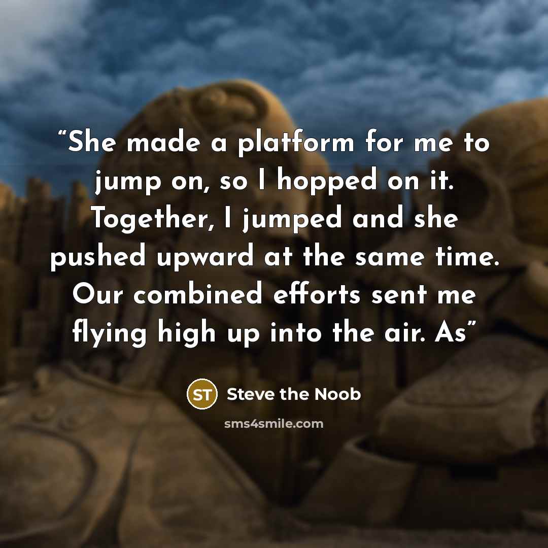 “She made a platform for me to jump on, so I hopped on it. Together, I jumped and she pushed upward at the same time. Our combined efforts sent me flying high up into the air. As” quote by Steve the Noob