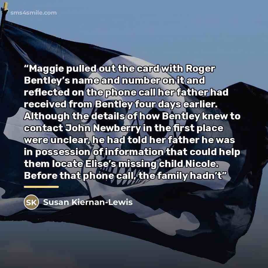 “Maggie pulled out the card with Roger Bentley’s name and number on it and reflected on the phone call her father had received from Bentley four days earlier. Although the details of how Bentley knew to contact John Newberry in the first place were unclear, he had told her father he was in…” quote by Susan Kiernan-Lewis