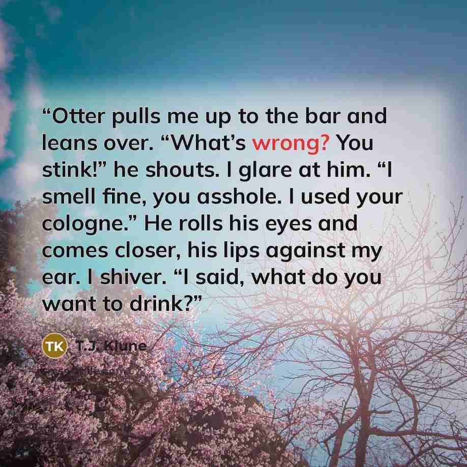 “Otter pulls me up to the bar and leans over. “What’s wrong? You stink!” he shouts. I glare at him. “I smell fine, you asshole. I used your cologne.” He rolls his eyes and comes closer, his lips against my ear. I shiver. “I said, what do you want to drink?” quote by T.J. Klune
