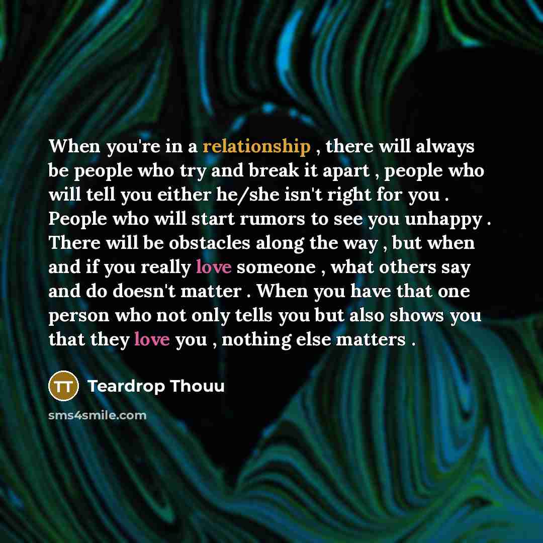 “When you're in a relationship , there will always be people who try and break it apart , people who will tell you either he/she isn't right for you . People who will start rumors to see you unhappy . There will be obstacles along the way , but when and if you really love someone , what others say…” quote by Teardrop Thouu