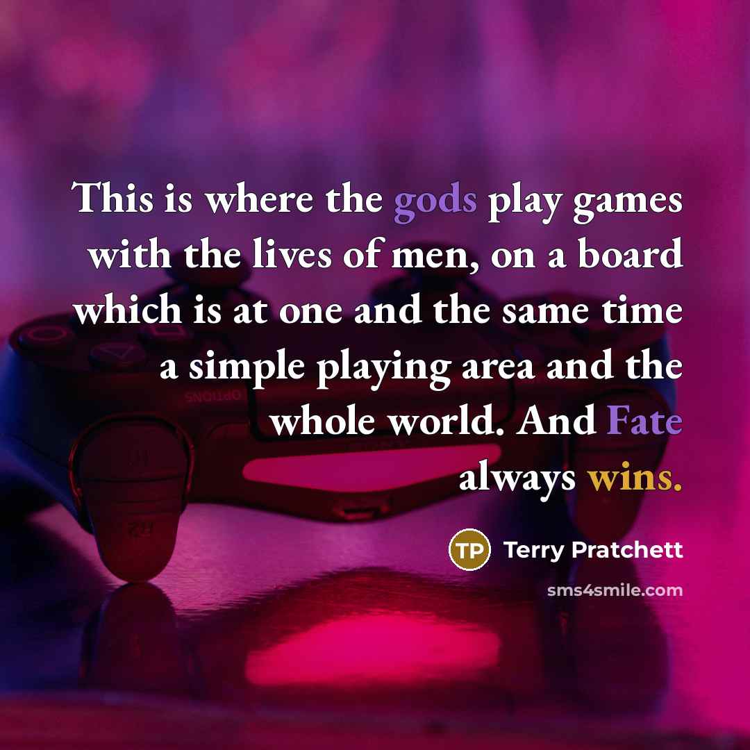 “This is where the gods play games with the lives of men, on a board which is at one and the same time a simple playing area and the whole world. And Fate always wins.” quote by Terry Pratchett
