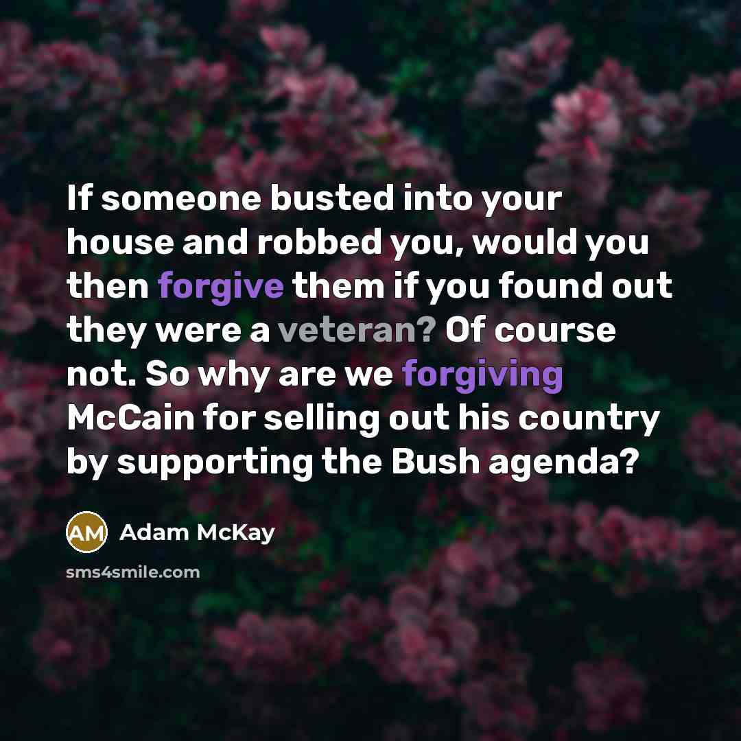 “If someone busted into your house and robbed you, would you then forgive them if you found out they were a veteran? Of course not. So why are we forgiving McCain for selling out his country by supporting the Bush agenda?” quote by Adam McKay