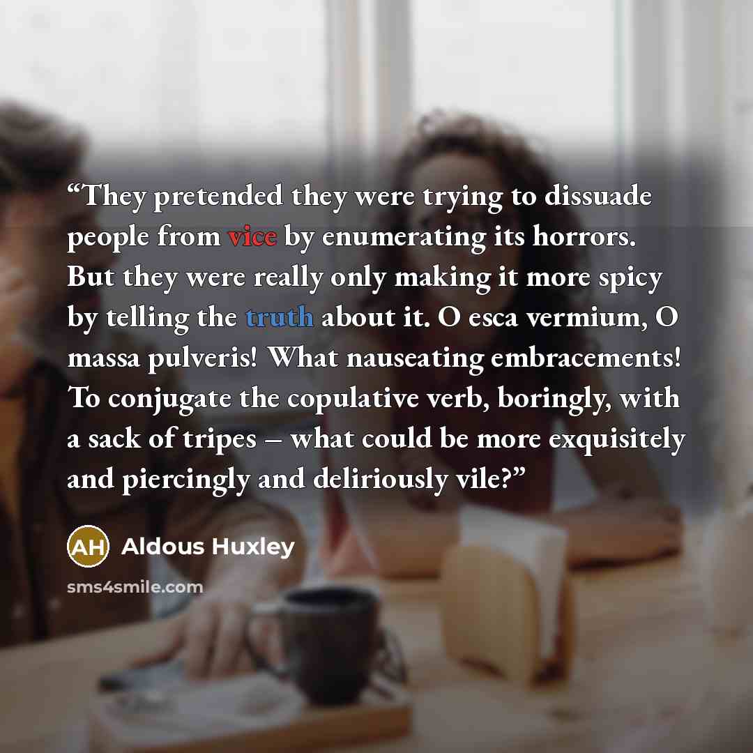 “They pretended they were trying to dissuade people from vice by enumerating its horrors. But they were really only making it more spicy by telling the truth about it. O esca vermium, O massa pulveris! What nauseating embracements! To conjugate the copulative verb, boringly, with a sack of tripes –…” quote by Aldous Huxley