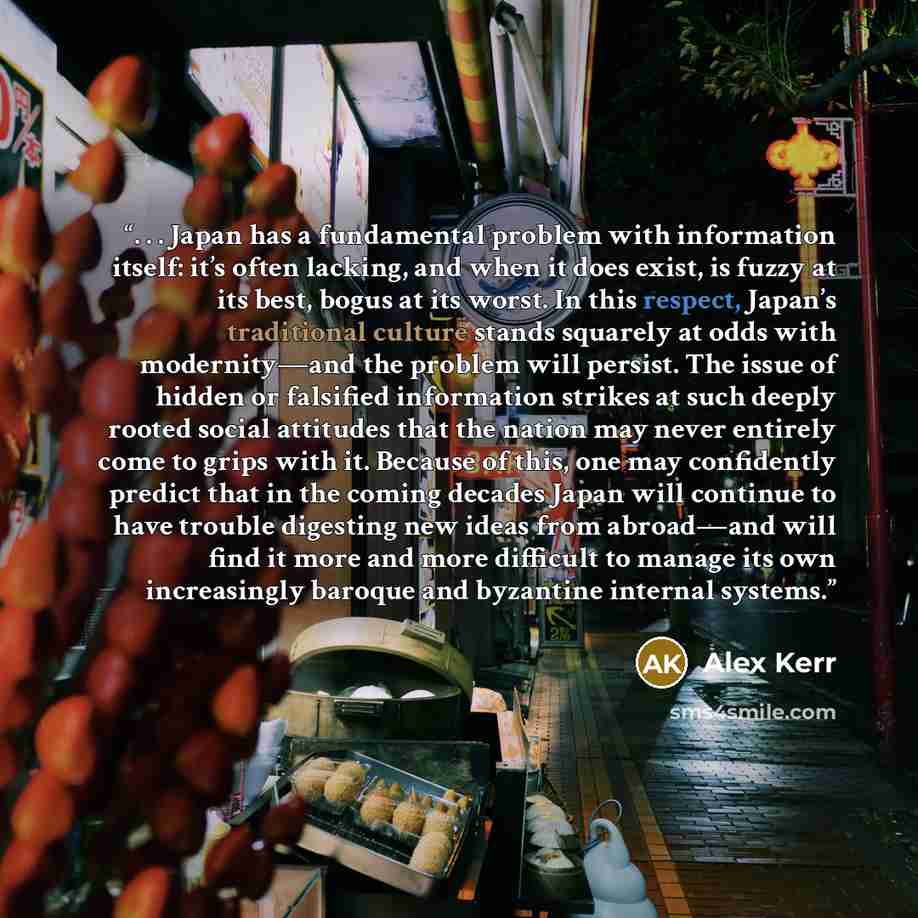 “. . . Japan has a fundamental problem with information itself: it’s often lacking, and when it does exist, is fuzzy at its best, bogus at its worst. In this respect, Japan’s traditional culture stands squarely at odds with modernity—and the problem will persist. The issue of hidden or falsified…” quote by Alex Kerr