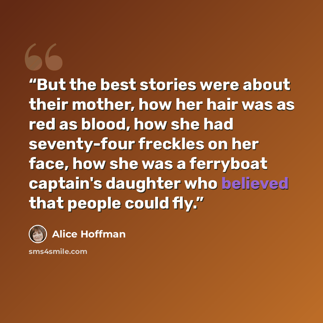 “But the best stories were about their mother, how her hair was as red as blood, how she had seventy-four freckles on her face, how she was a ferryboat captain's daughter who believed that people could fly.” quote by Alice Hoffman