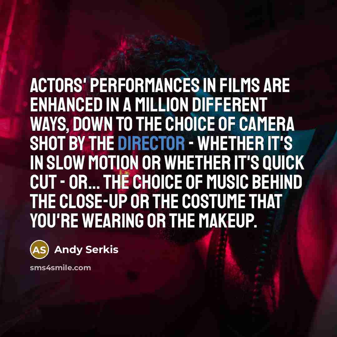“Actors' performances in films are enhanced in a million different ways, down to the choice of camera shot by the director - whether it's in slow motion or whether it's quick cut - or... the choice of music behind the close-up or the costume that you're wearing or the makeup.” quote by Andy Serkis
