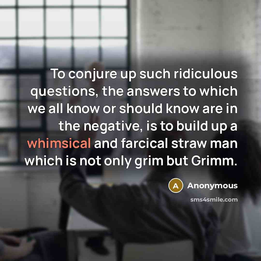 “To conjure up such ridiculous questions, the answers to which we all know or should know are in the negative, is to build up a whimsical and farcical straw man which is not only grim but Grimm.” quote by Anonymous