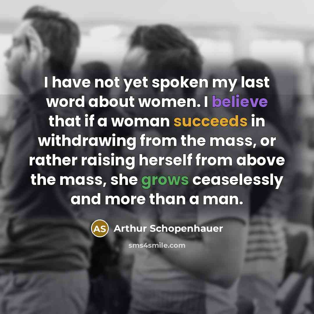 “I have not yet spoken my last word about women. I believe that if a woman succeeds in withdrawing from the mass, or rather raising herself from above the mass, she grows ceaselessly and more than a man.” quote by Arthur Schopenhauer