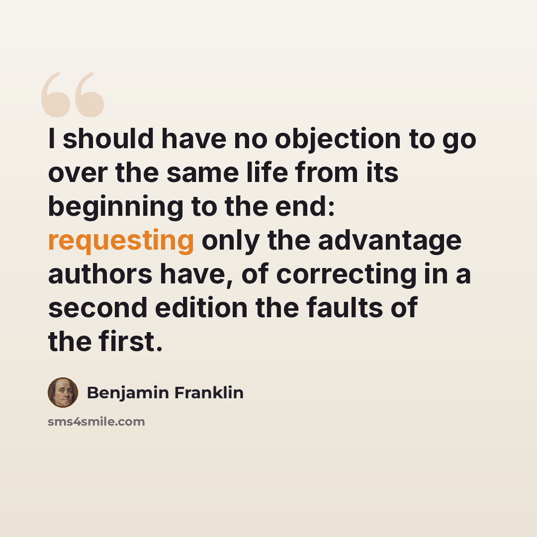 “I should have no objection to go over the same life from its beginning to the end: requesting only the advantage authors have, of correcting in a second edition the faults of the first.” quote by Benjamin Franklin