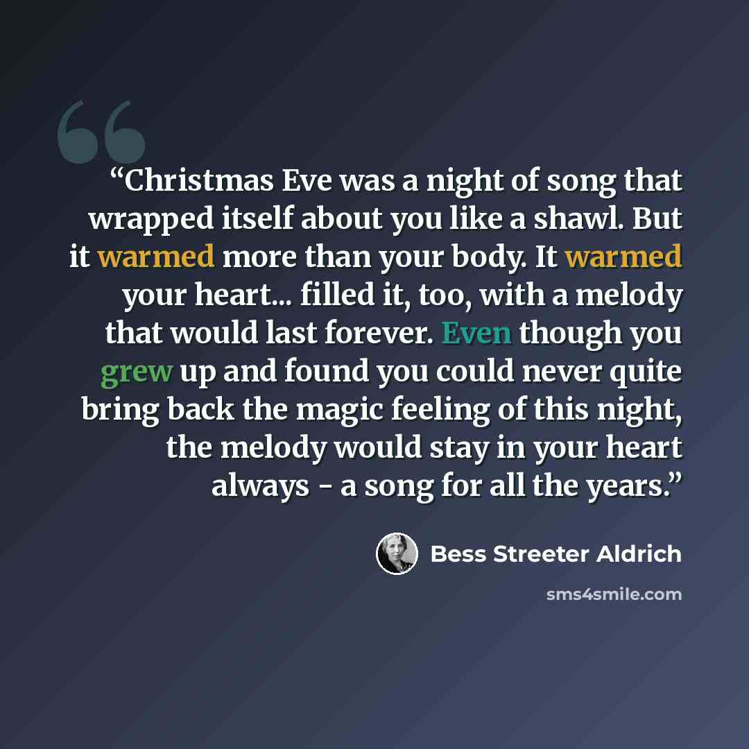 “Christmas Eve was a night of song that wrapped itself about you like a shawl. But it warmed more than your body. It warmed your heart... filled it, too, with a melody that would last forever. Even though you grew up and found you could never quite bring back the magic feeling of this night, the…” quote by Bess Streeter Aldrich