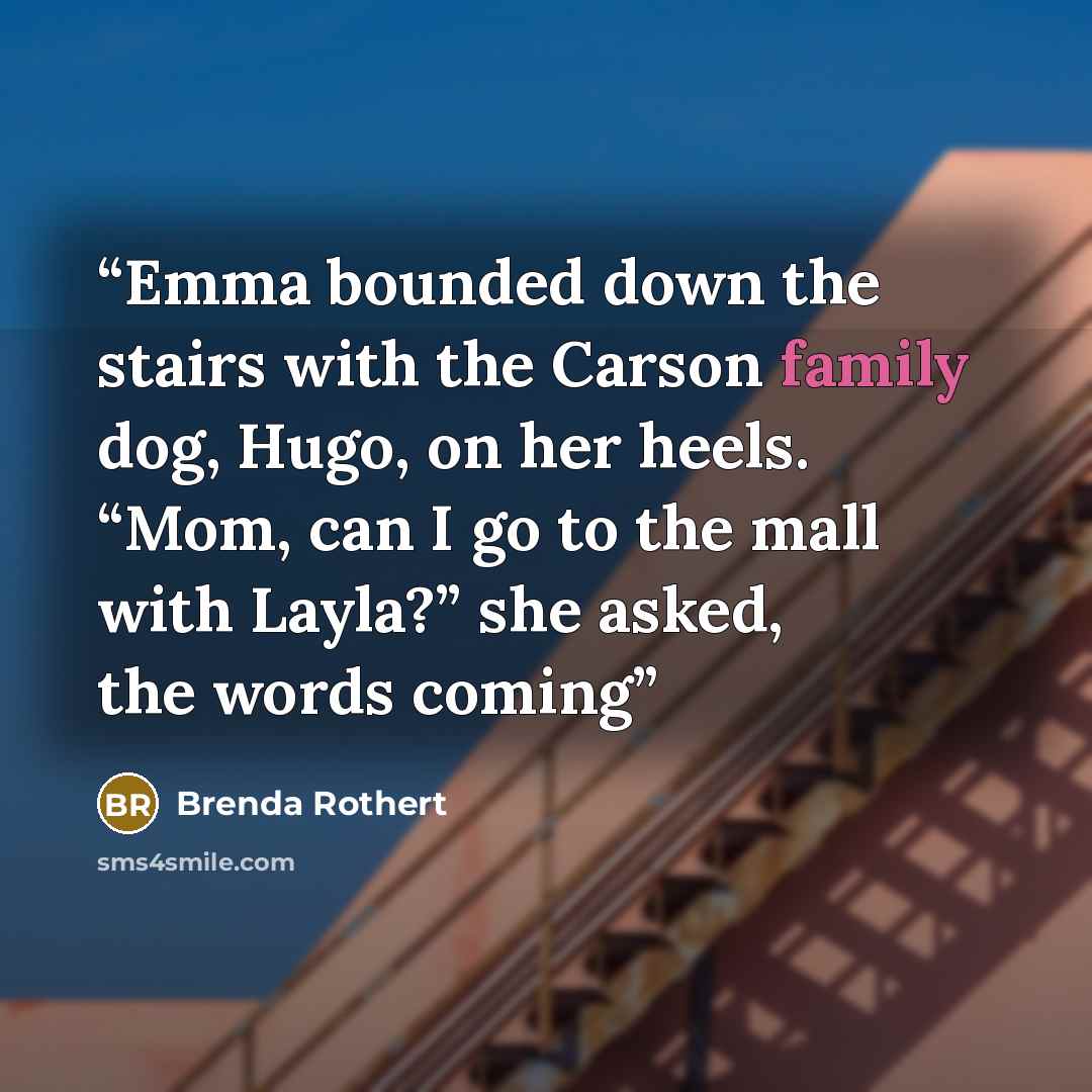 “Emma bounded down the stairs with the Carson family dog, Hugo, on her heels. “Mom, can I go to the mall with Layla?” she asked, the words coming” quote by Brenda Rothert