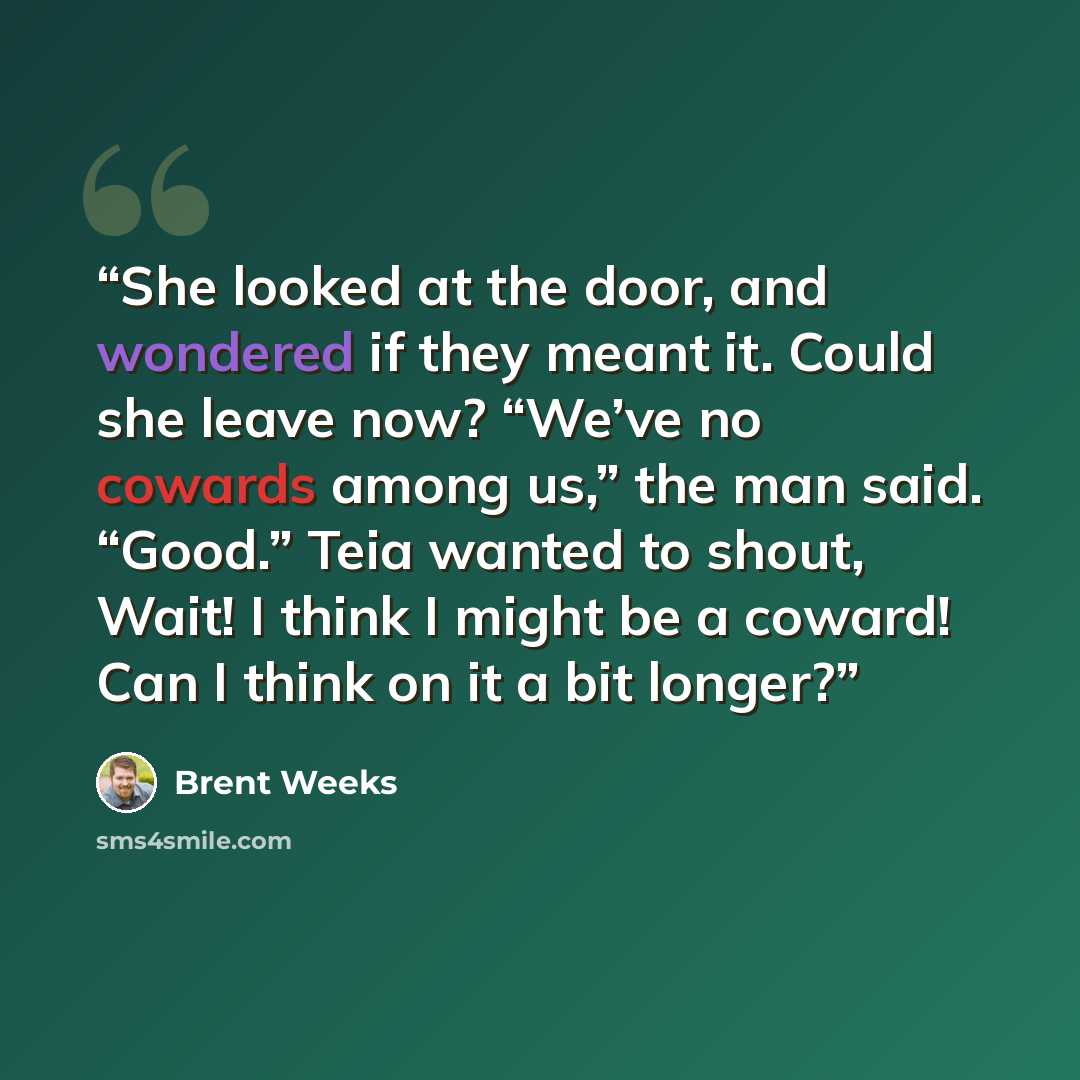 “She looked at the door, and wondered if they meant it. Could she leave now? “We’ve no cowards among us,” the man said. “Good.” Teia wanted to shout, Wait! I think I might be a coward! Can I think on it a bit longer?” quote by Brent Weeks