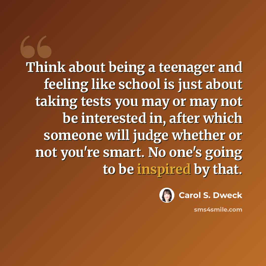 “Think about being a teenager and feeling like school is just about taking tests you may or may not be interested in, after which someone will judge whether or not you're smart. No one's going to be inspired by that.” quote by Carol S. Dweck