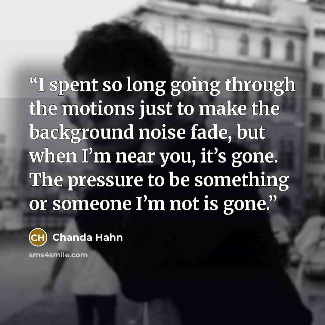 “I spent so long going through the motions just to make the background noise fade, but when I’m near you, it’s gone. The pressure to be something or someone I’m not is gone.” quote by Chanda Hahn
