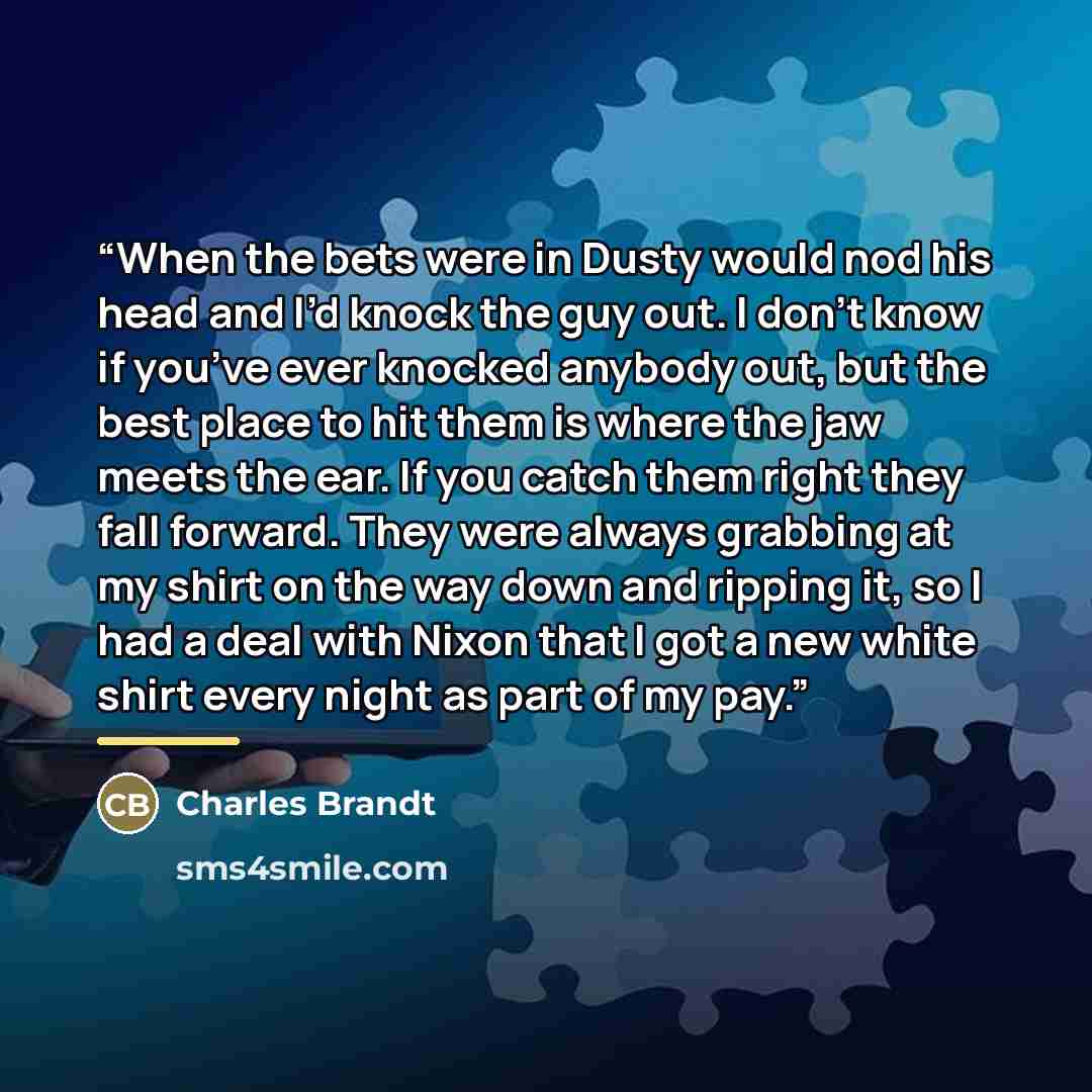 “When the bets were in Dusty would nod his head and I’d knock the guy out. I don’t know if you’ve ever knocked anybody out, but the best place to hit them is where the jaw meets the ear. If you catch them right they fall forward. They were always grabbing at my shirt on the way down and ripping it…” quote by Charles Brandt
