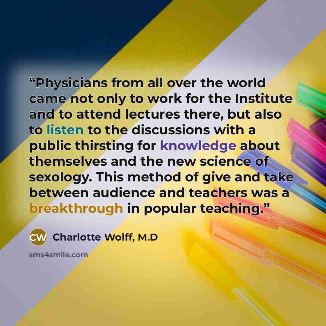 “Physicians from all over the world came not only to work for the Institute and to attend lectures there, but also to listen to the discussions with a public thirsting for knowledge about themselves and the new science of sexology. This method of give and take between audience and teachers was a…” quote by Charlotte Wolff, M.D