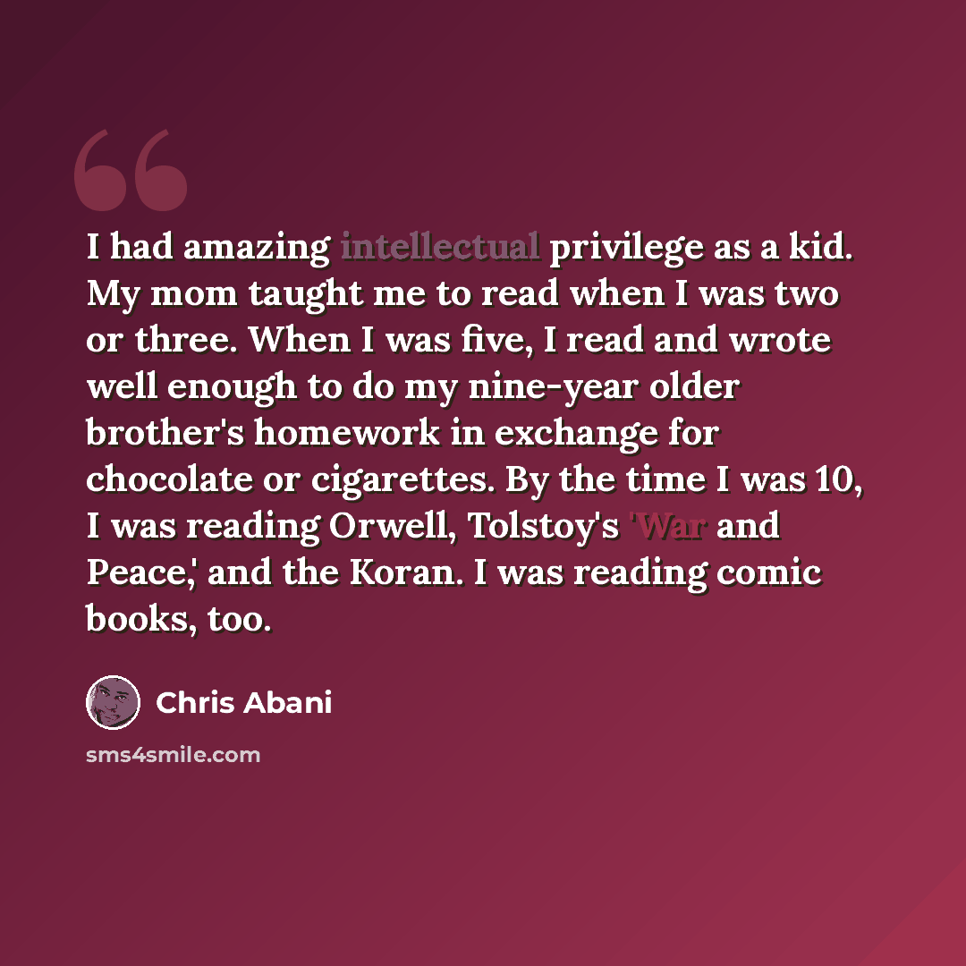 “I had amazing intellectual privilege as a kid. My mom taught me to read when I was two or three. When I was five, I read and wrote well enough to do my nine-year older brother's homework in exchange for chocolate or cigarettes. By the time I was 10, I was reading Orwell, Tolstoy's 'War and Peace,'…” quote by Chris Abani