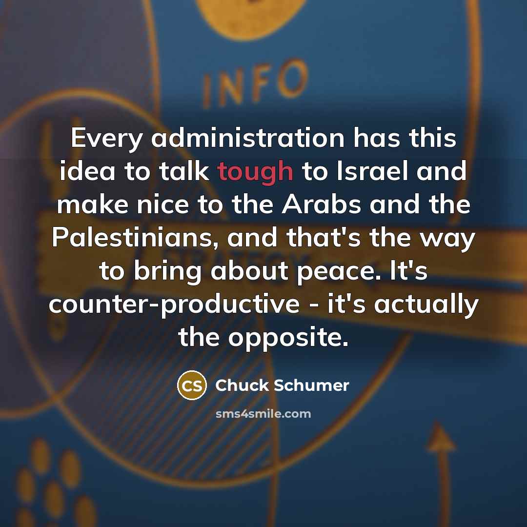 “Every administration has this idea to talk tough to Israel and make nice to the Arabs and the Palestinians, and that's the way to bring about peace. It's counter-productive - it's actually the opposite.” quote by Chuck Schumer