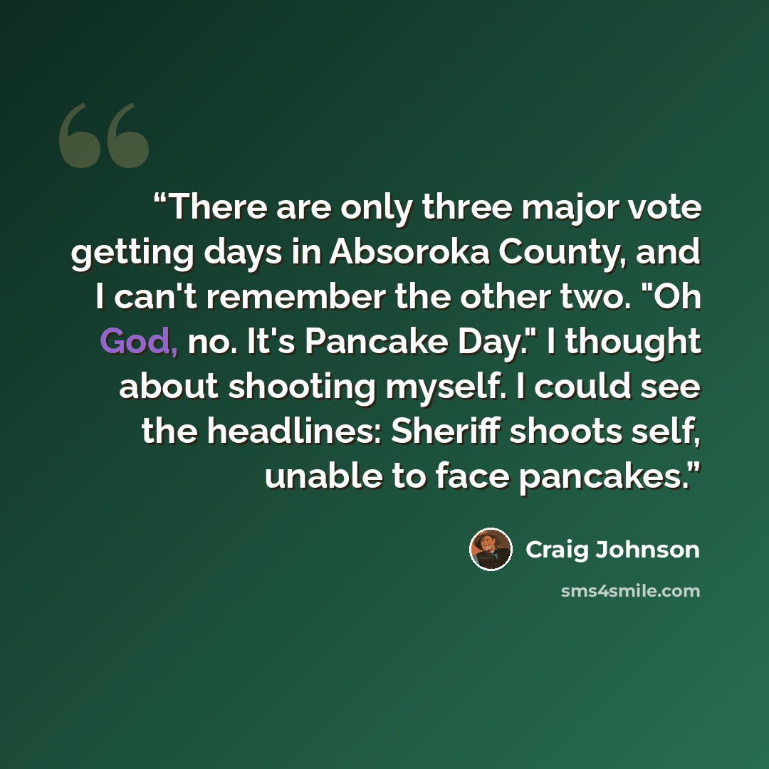 “There are only three major vote getting days in Absoroka County, and I can't remember the other two. "Oh God, no. It's Pancake Day." I thought about shooting myself. I could see the headlines: Sheriff shoots self, unable to face pancakes.” quote by Craig Johnson