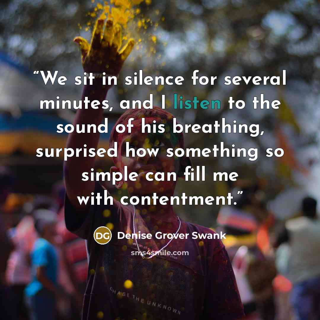 “We sit in silence for several minutes, and I listen to the sound of his breathing, surprised how something so simple can fill me with contentment.” quote by Denise Grover Swank