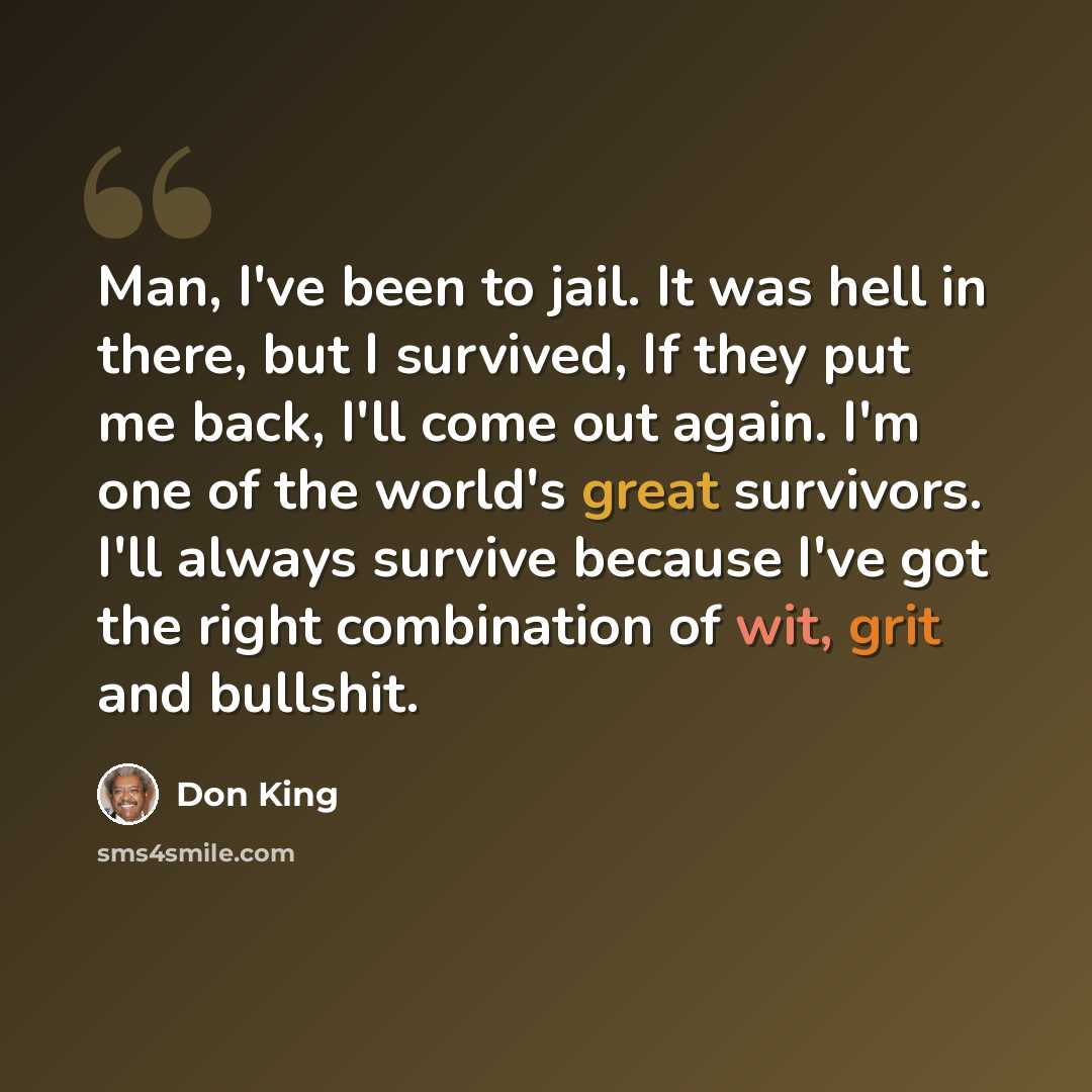 “Man, I've been to jail. It was hell in there, but I survived, If they put me back, I'll come out again. I'm one of the world's great survivors. I'll always survive because I've got the right combination of wit, grit and bullshit.” quote by Don King