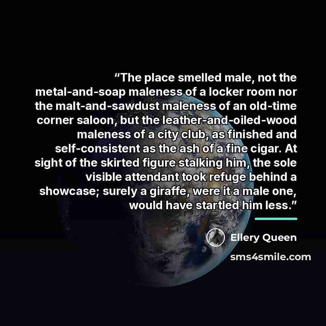 “The place smelled male, not the metal-and-soap maleness of a locker room nor the malt-and-sawdust maleness of an old-time corner saloon, but the leather-and-oiled-wood maleness of a city club, as finished and self-consistent as the ash of a fine cigar. At sight of the skirted figure stalking him…” quote by Ellery Queen