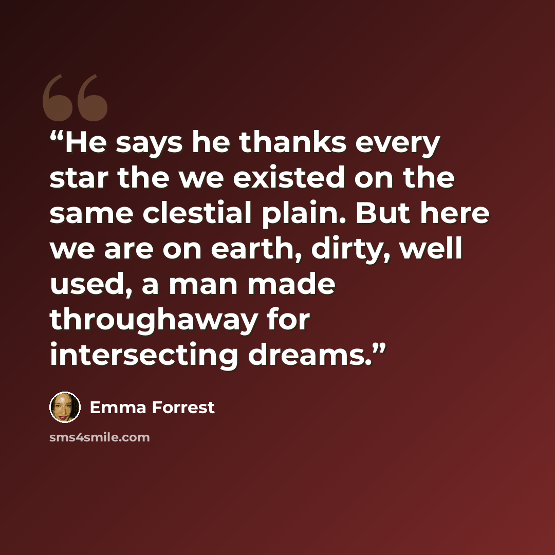 “He says he thanks every star the we existed on the same clestial plain. But here we are on earth, dirty, well used, a man made throughaway for intersecting dreams.” quote by Emma Forrest