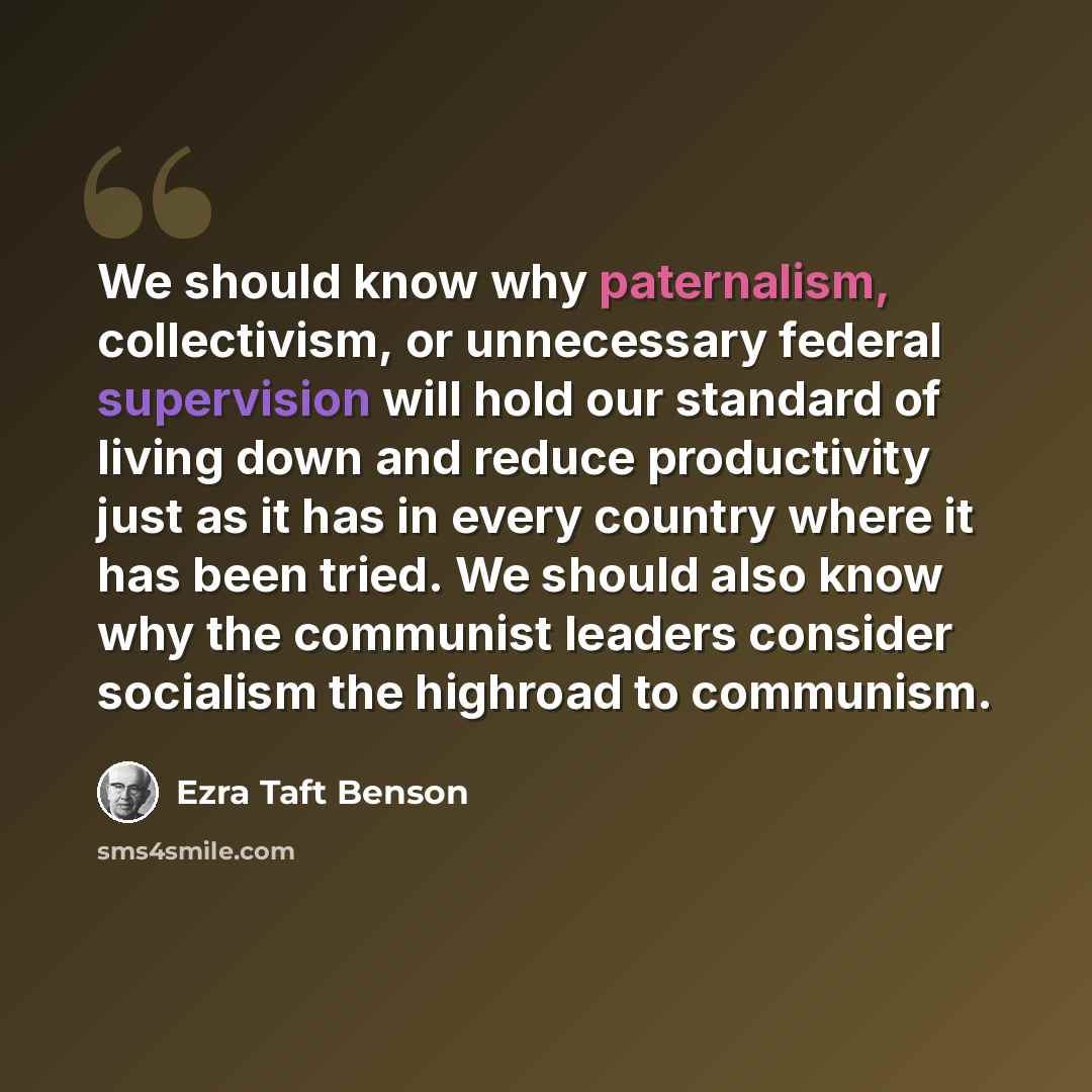 “We should know why paternalism, collectivism, or unnecessary federal supervision will hold our standard of living down and reduce productivity just as it has in every country where it has been tried. We should also know why the communist leaders consider socialism the highroad to communism.” quote by Ezra Taft Benson