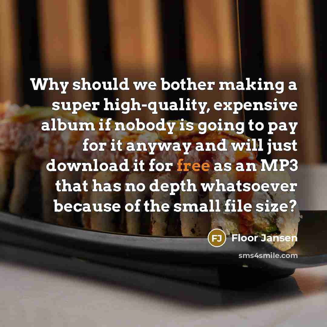 “Why should we bother making a super high-quality, expensive album if nobody is going to pay for it anyway and will just download it for free as an MP3 that has no depth whatsoever because of the small file size?” quote by Floor Jansen