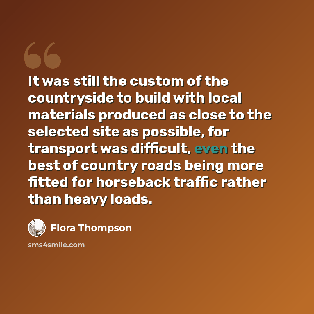 “It was still the custom of the countryside to build with local materials produced as close to the selected site as possible, for transport was difficult, even the best of country roads being more fitted for horseback traffic rather than heavy loads.” quote by Flora Thompson