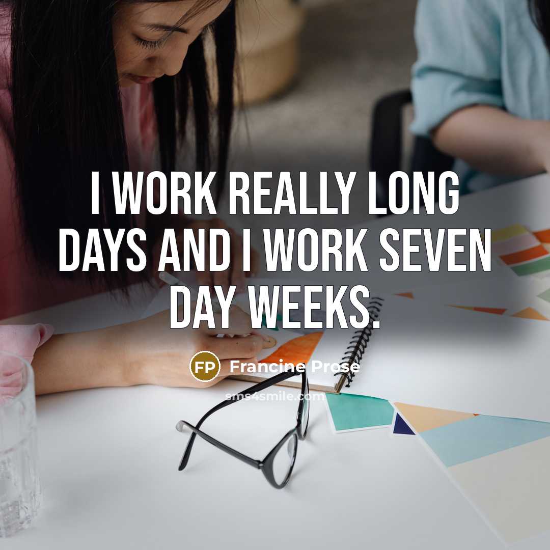 “I work really long days and I work seven day weeks.” quote by Francine Prose