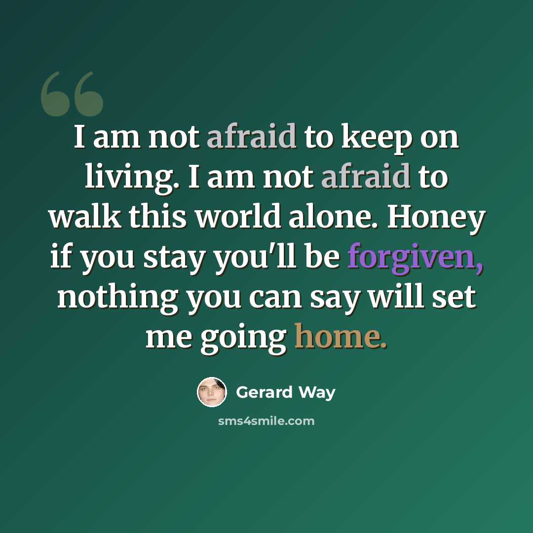 “I am not afraid to keep on living. I am not afraid to walk this world alone. Honey if you stay you'll be forgiven, nothing you can say will set me going home.” quote by Gerard Way